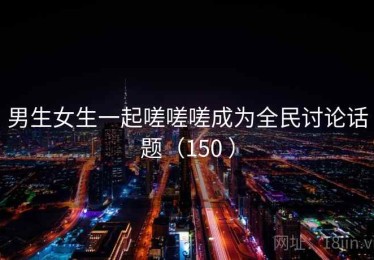 男生女生一起嗟嗟嗟成为全民讨论话题（150 ）