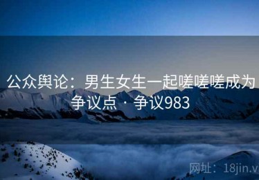公众舆论：男生女生一起嗟嗟嗟成为争议点 · 争议983