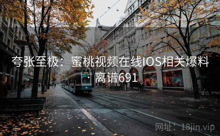 夸张至极：蜜桃视频在线IOS相关爆料 · 离谱691