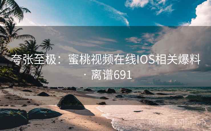 夸张至极：蜜桃视频在线IOS相关爆料 · 离谱691