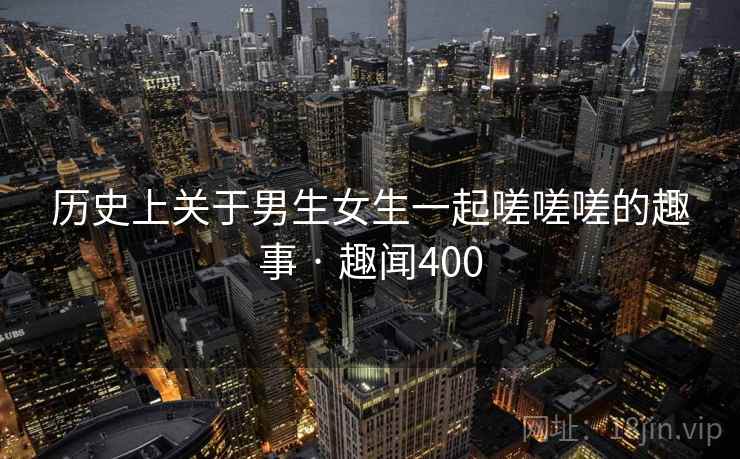 历史上关于男生女生一起嗟嗟嗟的趣事 · 趣闻400 历史上关于男生女生一起嗟嗟嗟的趣事 · 趣闻400
