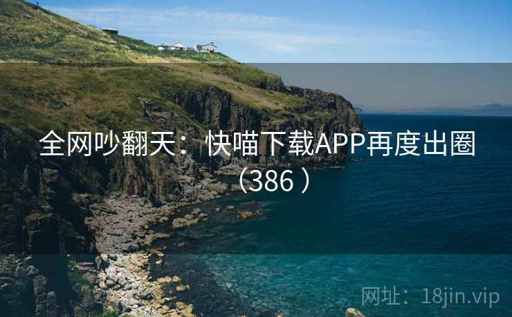 全网吵翻天:快喵下载APP再度出圈(386 ) 全网吵翻天:快喵下载APP再度出圈(386 )