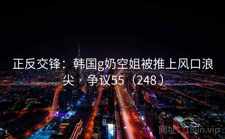 正反交锋：韩国g奶空姐被推上风口浪尖 · 争议55（248 ）