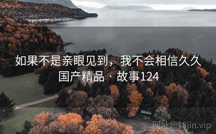 如果不是亲眼见到,我不会相信久久国产精品 · 故事124 如果不是亲眼见到,我不会相信久久国产精品 · 故事124