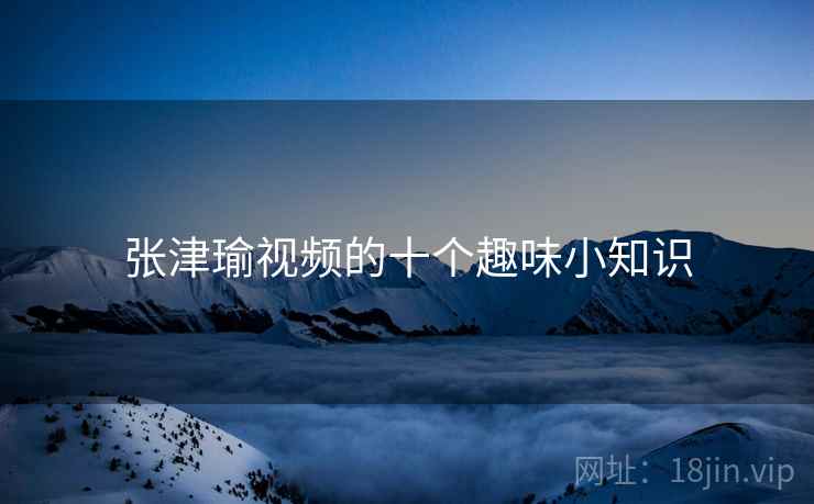 张津瑜视频的十个趣味小知识 张津瑜视频的十个趣味小知识