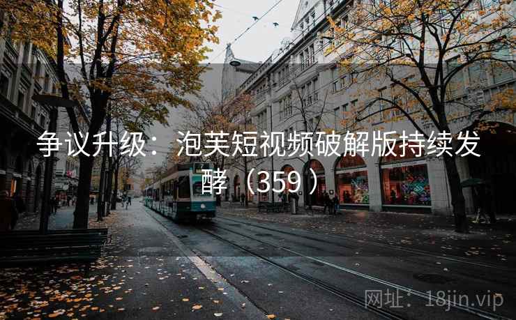 争议升级：泡芙短视频破解版持续发酵（359 ）