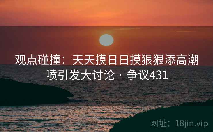 观点碰撞:天天摸日日摸狠狠添高潮喷引发大讨论 · 争议431 观点碰撞:天天摸日日摸狠狠添高潮喷引发大讨论 · 争议431