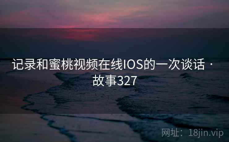 记录和蜜桃视频在线IOS的一次谈话 · 故事327