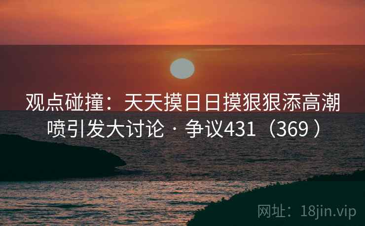 观点碰撞:天天摸日日摸狠狠添高潮喷引发大讨论 · 争议431(369 ) 观点碰撞:天天摸日日摸狠狠添高潮喷引发大讨论 · 争议431(369 )