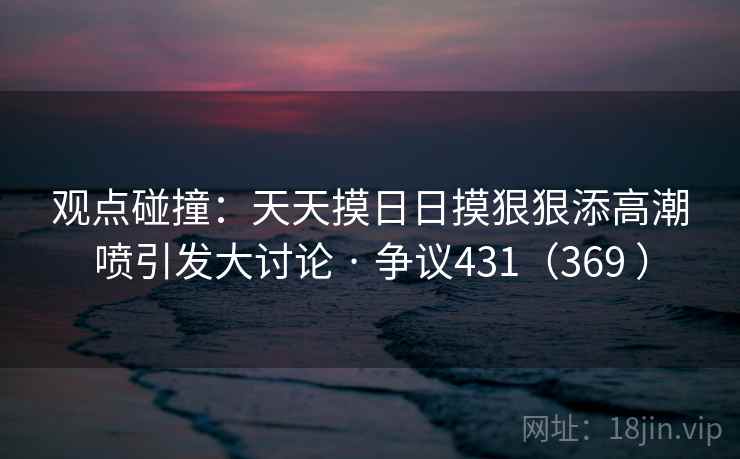 观点碰撞:天天摸日日摸狠狠添高潮喷引发大讨论 · 争议431(369 ) 观点碰撞:天天摸日日摸狠狠添高潮喷引发大讨论 · 争议431(369 )