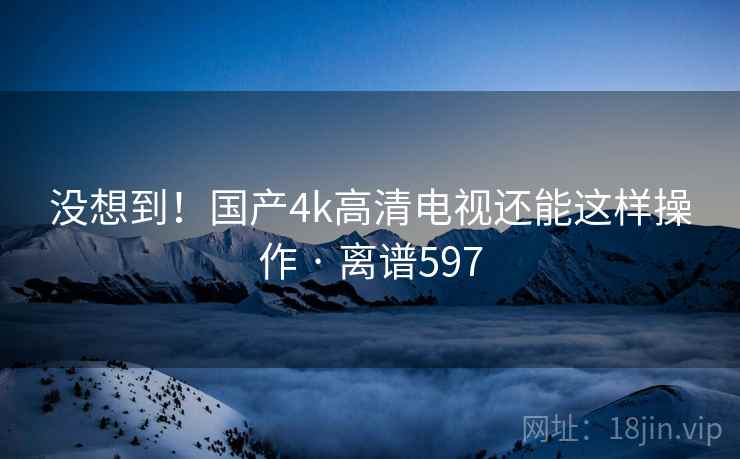 没想到!国产4k高清电视还能这样操作 · 离谱597 没想到!国产4k高清电视还能这样操作 · 离谱597
