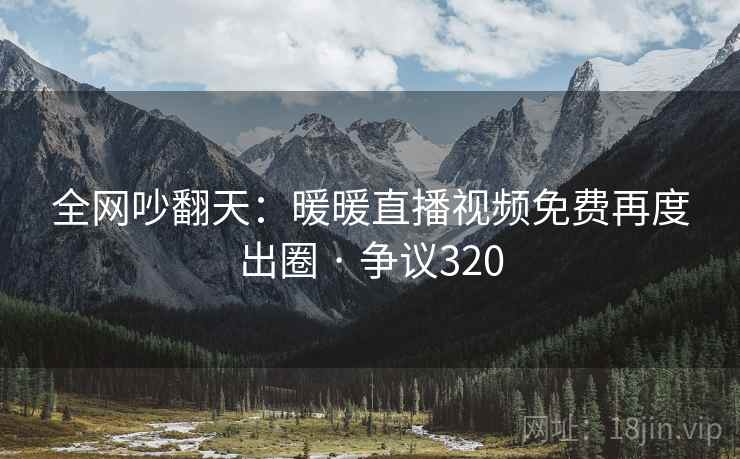 全网吵翻天:暖暖直播视频免费再度出圈 · 争议320 全网吵翻天:暖暖直播视频免费再度出圈 · 争议320