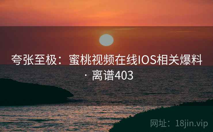 夸张至极：蜜桃视频在线IOS相关爆料 · 离谱403