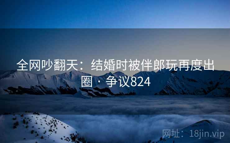 全网吵翻天:结婚时被伴郎玩再度出圈 · 争议824 全网吵翻天:结婚时被伴郎玩再度出圈 · 争议824