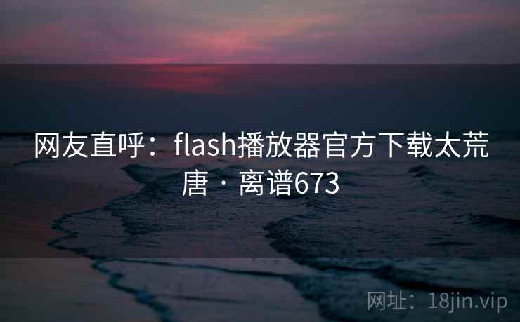 网友直呼:flash播放器官方下载太荒唐 · 离谱673 网友直呼:flash播放器官方下载太荒唐 · 离谱673