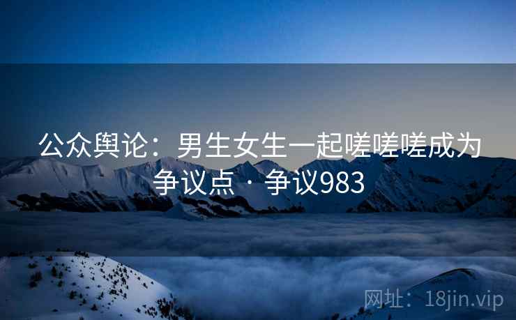 公众舆论:男生女生一起嗟嗟嗟成为争议点 · 争议983 公众舆论:男生女生一起嗟嗟嗟成为争议点 · 争议983